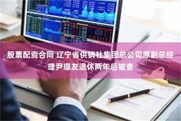 股票配资合同 辽宁省供销社集团总公司原副总经理尹璟友退休两年后被查