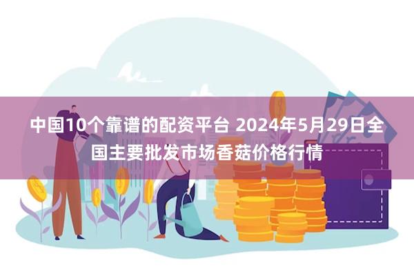 中国10个靠谱的配资平台 2024年5月29日全国主要批发市场香菇价格行情