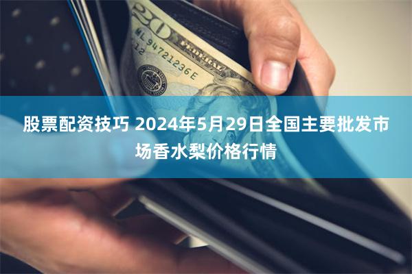 股票配资技巧 2024年5月29日全国主要批发市场香水梨价格行情