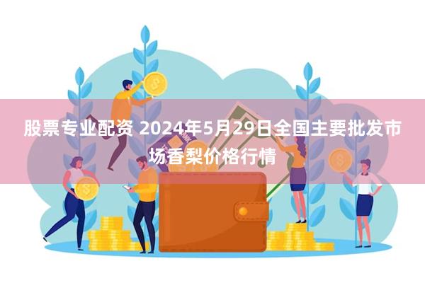 股票专业配资 2024年5月29日全国主要批发市场香梨价格行情