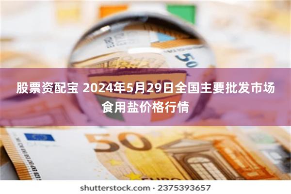 股票资配宝 2024年5月29日全国主要批发市场食用盐价格行情