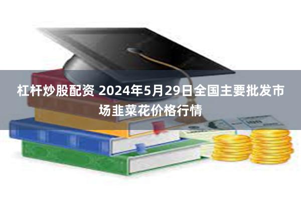 杠杆炒股配资 2024年5月29日全国主要批发市场韭菜花价格行情