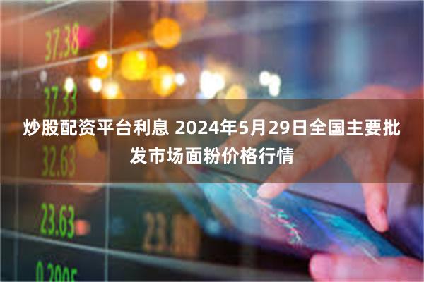 炒股配资平台利息 2024年5月29日全国主要批发市场面粉价格行情