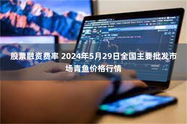 股票融资费率 2024年5月29日全国主要批发市场青鱼价格行情