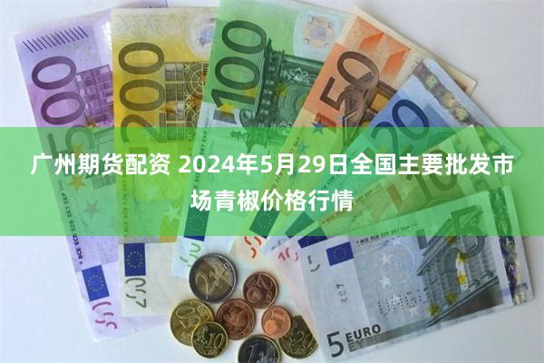 广州期货配资 2024年5月29日全国主要批发市场青椒价格行情