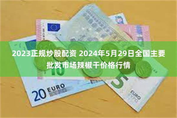 2023正规炒股配资 2024年5月29日全国主要批发市场辣椒干价格行情