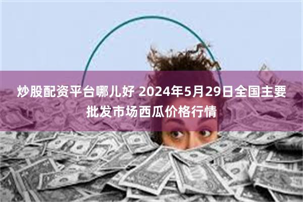 炒股配资平台哪儿好 2024年5月29日全国主要批发市场西瓜价格行情