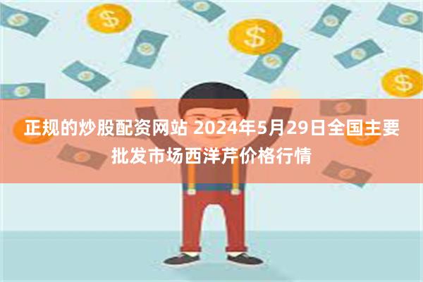 正规的炒股配资网站 2024年5月29日全国主要批发市场西洋芹价格行情