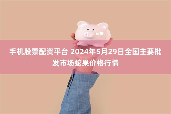 手机股票配资平台 2024年5月29日全国主要批发市场蛇果价格行情