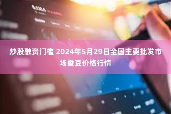 炒股融资门槛 2024年5月29日全国主要批发市场蚕豆价格行情