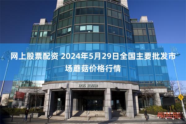 网上股票配资 2024年5月29日全国主要批发市场蘑菇价格行情