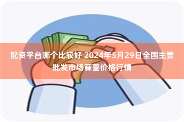 配资平台哪个比较好 2024年5月29日全国主要批发市场蒜薹价格行情