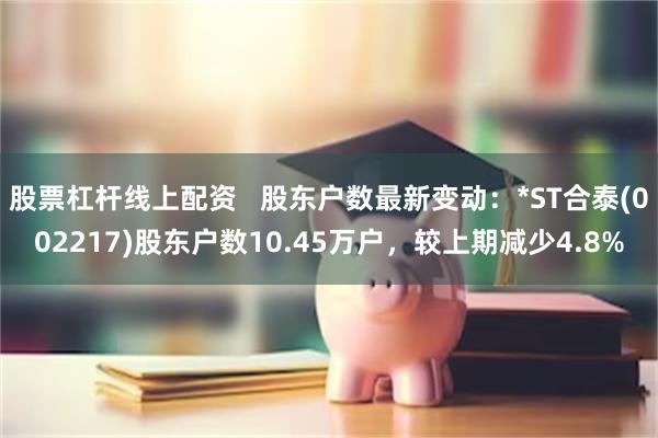 股票杠杆线上配资   股东户数最新变动：*ST合泰(002217)股东户数10.45万户，较上期减少4.8%