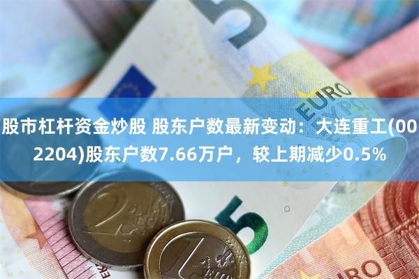 股市杠杆资金炒股 股东户数最新变动：大连重工(002204)股东户数7.66万户，较上期减少0.5%