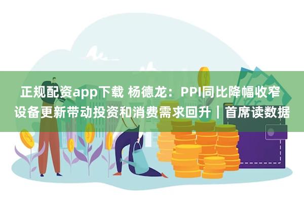 正规配资app下载 杨德龙：PPI同比降幅收窄 设备更新带动投资和消费需求回升｜首席读数据