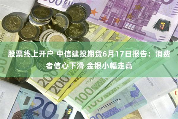 股票线上开户 中信建投期货6月17日报告：消费者信心下滑 金银小幅走高