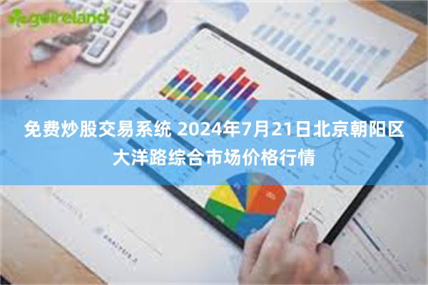 免费炒股交易系统 2024年7月21日北京朝阳区大洋路综合市场价格行情