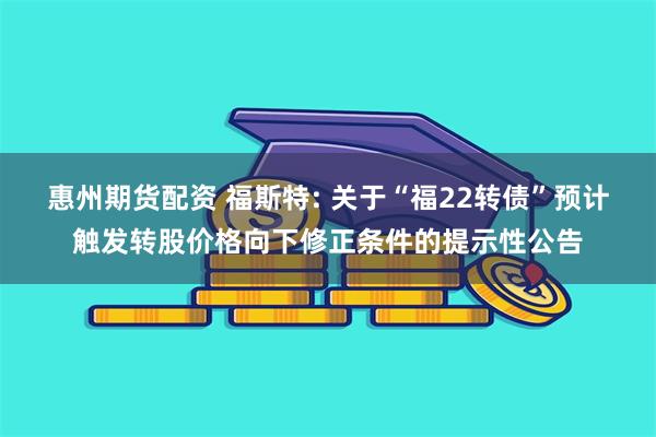 惠州期货配资 福斯特: 关于“福22转债”预计触发转股价格向下修正条件的提示性公告