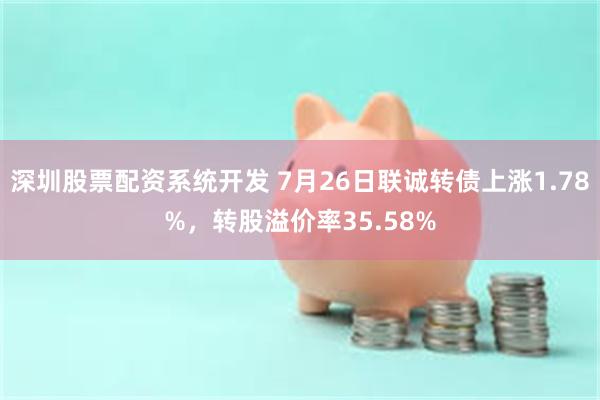 深圳股票配资系统开发 7月26日联诚转债上涨1.78%，转股溢价率35.58%