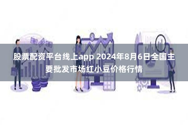 股票配资平台线上app 2024年8月6日全国主要批发市场红小豆价格行情