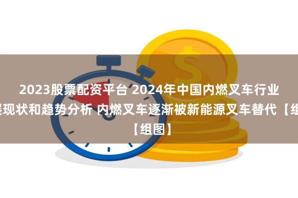 2023股票配资平台 2024年中国内燃叉车行业发展现状和趋势分析 内燃叉车逐渐被新能源叉车替代【组图】