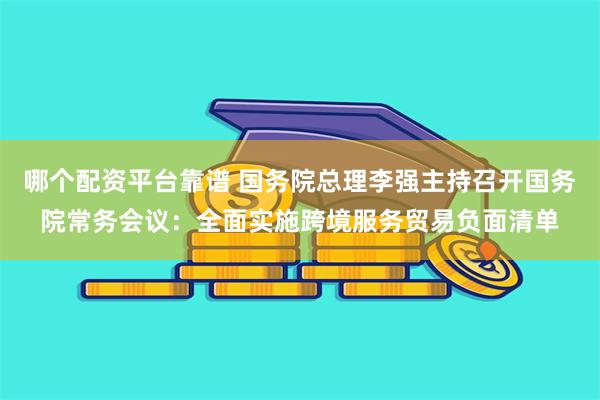 哪个配资平台靠谱 国务院总理李强主持召开国务院常务会议：全面实施跨境服务贸易负面清单