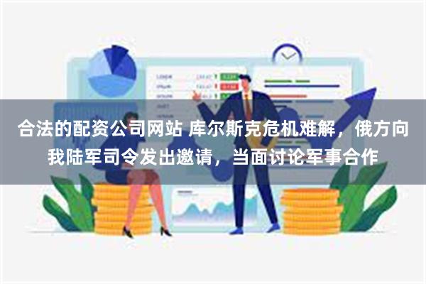 合法的配资公司网站 库尔斯克危机难解，俄方向我陆军司令发出邀请，当面讨论军事合作