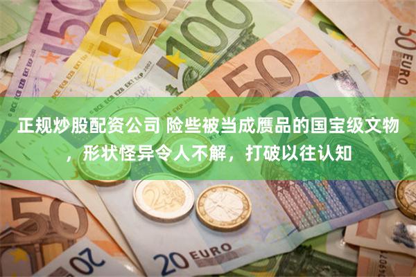 正规炒股配资公司 险些被当成赝品的国宝级文物，形状怪异令人不解，打破以往认知