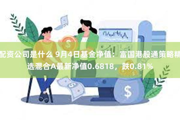 配资公司是什么 9月4日基金净值：富国港股通策略精选混合A最新净值0.6818，跌0.81%