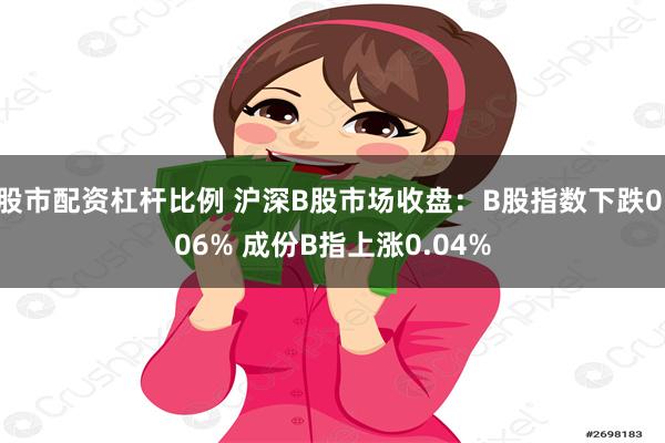 股市配资杠杆比例 沪深B股市场收盘：B股指数下跌0.06% 成份B指上涨0.04%