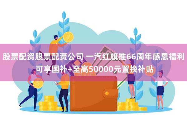 股票配资股票配资公司 一汽红旗推66周年感恩福利 可享国补+至高50000元置换补贴