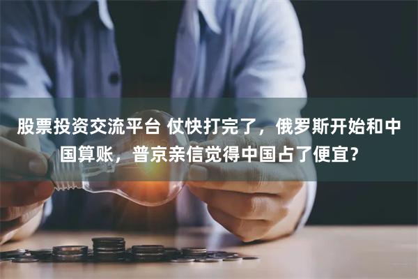 股票投资交流平台 仗快打完了，俄罗斯开始和中国算账，普京亲信觉得中国占了便宜？