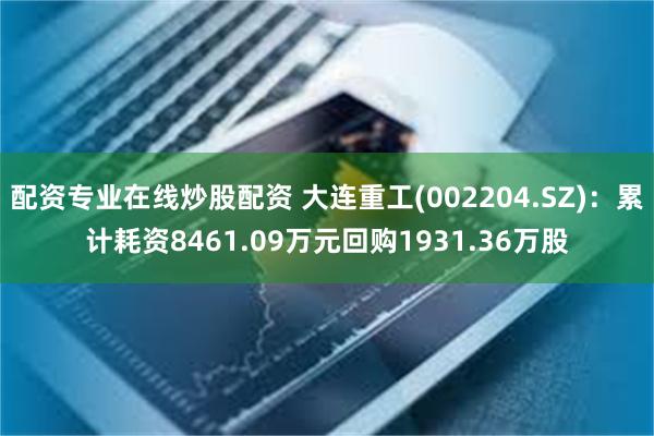 配资专业在线炒股配资 大连重工(002204.SZ)：累计耗资8461.09万元回购1931.36万股