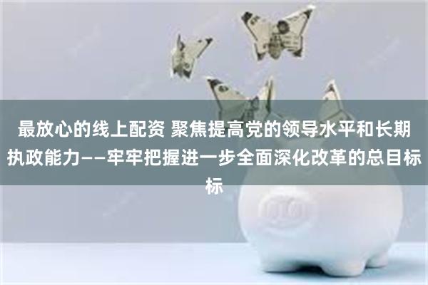 最放心的线上配资 聚焦提高党的领导水平和长期执政能力——牢牢把握进一步全面深化改革的总目标