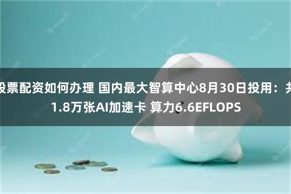 股票配资如何办理 国内最大智算中心8月30日投用：共1.8万张AI加速卡 算力6.6EFLOPS