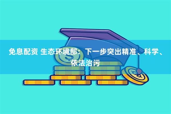 免息配资 生态环境部：下一步突出精准、科学、依法治污