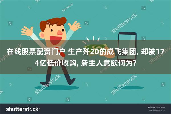 在线股票配资门户 生产歼20的成飞集团, 却被174亿低价收购, 新主人意欲何为?