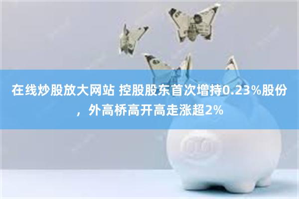 在线炒股放大网站 控股股东首次增持0.23%股份，外高桥高开高走涨超2%