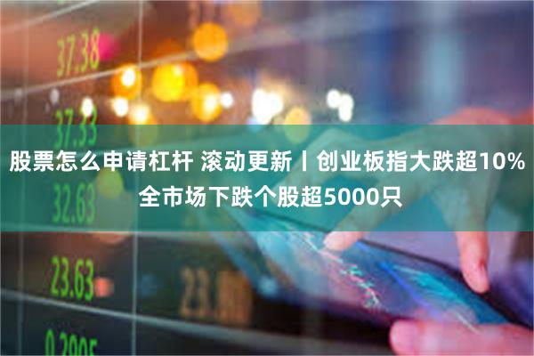 股票怎么申请杠杆 滚动更新丨创业板指大跌超10% 全市场下跌个股超5000只