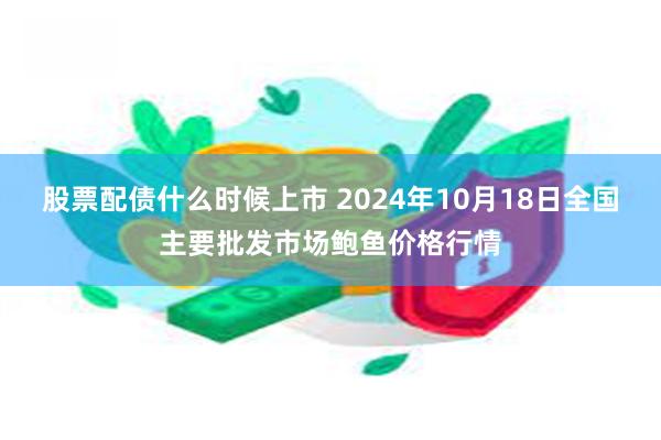 股票配债什么时候上市 2024年10月18日全国主要批发市场鲍鱼价格行情