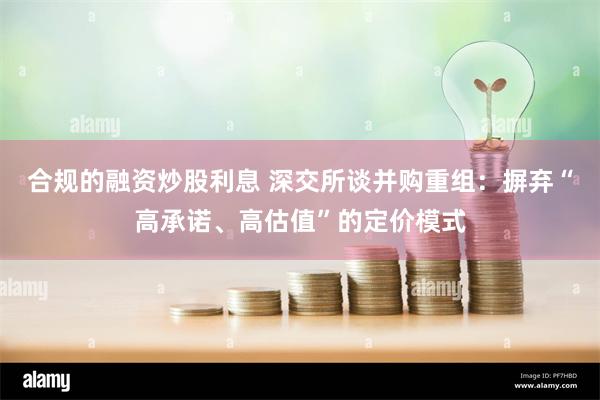 合规的融资炒股利息 深交所谈并购重组：摒弃“高承诺、高估值”的定价模式