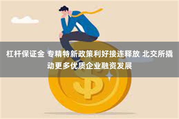 杠杆保证金 专精特新政策利好接连释放 北交所撬动更多优质企业融资发展