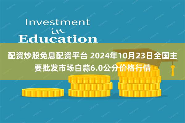 配资炒股免息配资平台 2024年10月23日全国主要批发市场白蒜6.0公分价格行情