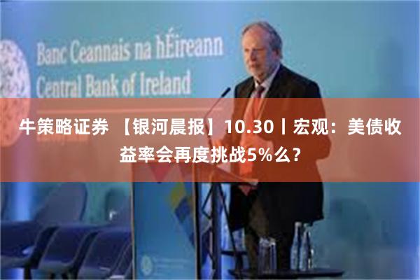 牛策略证券 【银河晨报】10.30丨宏观：美债收益率会再度挑战5%么？