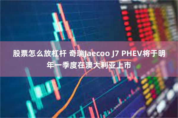 股票怎么放杠杆 奇瑞Jaecoo J7 PHEV将于明年一季度在澳大利亚上市