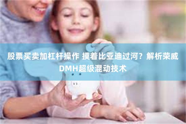 股票买卖加杠杆操作 摸着比亚迪过河？解析荣威DMH超级混动技术