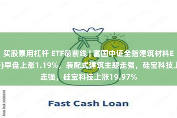 买股票用杠杆 ETF最前线 | 富国中证全指建筑材料ETF(516750)早盘上涨1.19%，装配式建筑主题走强，硅宝科技上涨19.97%