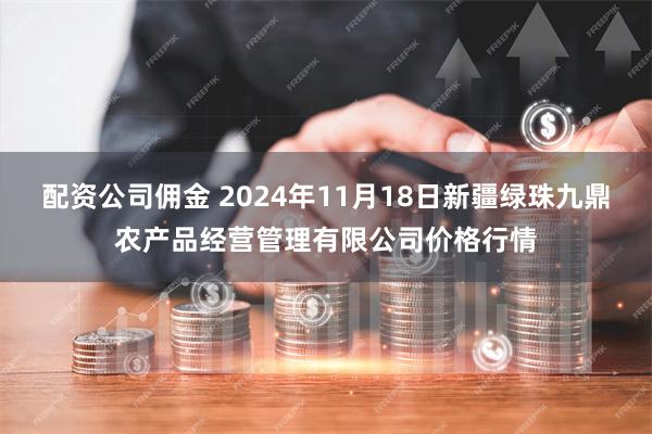 配资公司佣金 2024年11月18日新疆绿珠九鼎农产品经营管理有限公司价格行情