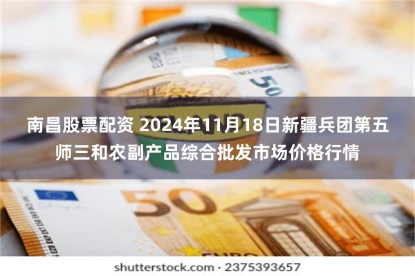 南昌股票配资 2024年11月18日新疆兵团第五师三和农副产品综合批发市场价格行情