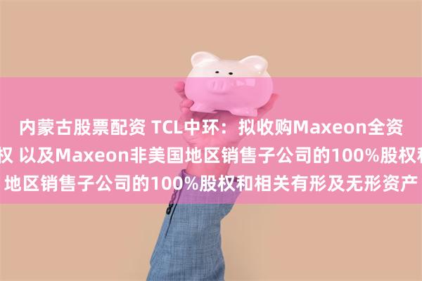 内蒙古股票配资 TCL中环：拟收购Maxeon全资子公司SPML100%股权 以及Maxeon非美国地区销售子公司的100%股权和相关有形及无形资产